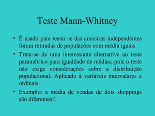 Teste Mann-Whitney
• É usado para testar se das amostras independentes
foram retiradas de populações com média iguais.
• Trata-se de uma interessante alternativa ao teste
paramétrico para igualdade de médias, pois o teste
não exige considerações sobre a distribuição
populacional. Aplicado à variáveis intervalares e
ordinais.
• Exemplo: a média de vendas de dois shoppings
são diferentes?.
 