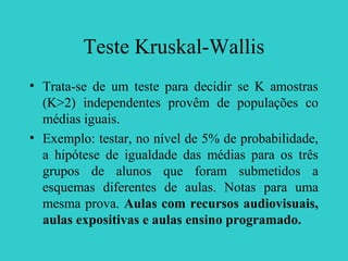 Teste Kruskal-Wallis
• Trata-se de um teste para decidir se K amostras
(K>2) independentes provêm de populações co
médias iguais.
• Exemplo: testar, no nível de 5% de probabilidade,
a hipótese de igualdade das médias para os três
grupos de alunos que foram submetidos a
esquemas diferentes de aulas. Notas para uma
mesma prova. Aulas com recursos audiovisuais,
aulas expositivas e aulas ensino programado.
 