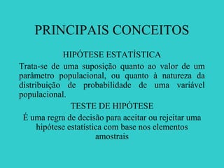 PRINCIPAIS CONCEITOS
HIPÓTESE ESTATÍSTICA
Trata-se de uma suposição quanto ao valor de um
parâmetro populacional, ou quanto à natureza da
distribuição de probabilidade de uma variável
populacional.
TESTE DE HIPÓTESE
É uma regra de decisão para aceitar ou rejeitar uma
hipótese estatística com base nos elementos
amostrais
 