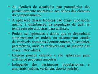 • As técnicas de estatística não paramétrica são
particularmente adaptáveis aos dados das ciências
do comportamento.
• A aplicação dessas técnicas não exige suposições
quanto à distribuição da população da qual se
tenha retirado amostras para análises.
• Podem ser aplicadas a dados que se disponham
simplesmente em ordem, ou mesmo para estudo
de variáveis nominais.Contrariamente à estatística
paramétrica, onde as variáveis são, na maioria das
vezes, intervalares.
• Exigem poucos cálculos e são aplicáveis para
análise de pequenas amostras.
• Independe dos parâmetros populacionais e
amostrais (média, variância, desvio padrão).
 