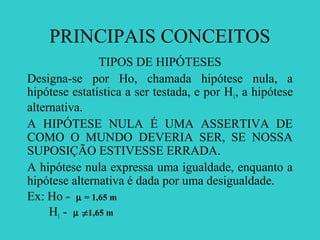 PRINCIPAIS CONCEITOS
TIPOS DE HIPÓTESES
Designa-se por Ho, chamada hipótese nula, a
hipótese estatística a ser testada, e por H1, a hipótese
alternativa.
A HIPÓTESE NULA É UMA ASSERTIVA DE
COMO O MUNDO DEVERIA SER, SE NOSSA
SUPOSIÇÃO ESTIVESSE ERRADA.
A hipótese nula expressa uma igualdade, enquanto a
hipótese alternativa é dada por uma desigualdade.
Ex: Ho - µ = 1,65 m
H1 - µ 1,65 m≠
 