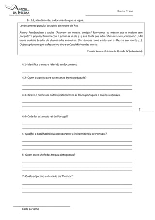História 5º ano
_________________________________
8- Lê, atentamente, o documento que se segue.
Levantamento popular de apoio ao mestre de Avis
Álvaro Paesbradava a todos “Acorram ao mestre, amigos! Acorramos ao mestre que o matam sem
porquê!” a população começou a juntar-se a ele, (…) era tanta que não cabia nas ruas principais(…). Ali
eram ouvidos brados de desvairadas maneiras. Uns davam como certo que o Mestre era morto (…).
Outros gritavam que o Mestre era vivo e o Conde Fernandes morto.
Fernão Lopes, Crónica de D. João IV (adaptado).

4.1- Identifica o mestre referido no documento.
_____________________________________________________________________________
4.2- Quem o apoiou para sucessor ao trono português?
_____________________________________________________________________________
_____________________________________________________________________________
4.3- Refere o nome dos outros pretendentes ao trono português e quem os apoiava.
_____________________________________________________________________________
_____________________________________________________________________________
_____________________________________________________________________________
4.4- Onde foi aclamado rei de Portugal?
_____________________________________________________________________________
_____________________________________________________________________________
5- Qual foi a batalha decisiva para garantir a independência de Portugal?
_____________________________________________________________________________
_____________________________________________________________________________
_____________________________________________________________________________
6- Quem era o chefe das tropas portuguesas?
_____________________________________________________________________________
_____________________________________________________________________________
_____________________________________________________________________________
7- Qual o objectivo do tratado de Windsor?
_____________________________________________________________________________
_____________________________________________________________________________
_____________________________________________________________________________

________________________________________
Carla Carvalho

2

 