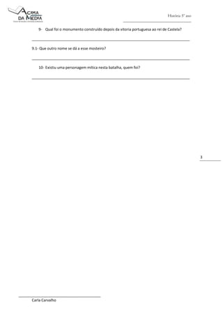 História 5º ano
_________________________________
9- Qual foi o monumento construído depois da vitoria portuguesa ao rei de Castela?
_____________________________________________________________________________
9.1- Que outro nome se dá a esse mosteiro?
_____________________________________________________________________________
10- Existiu uma personagem mítica nesta batalha, quem foi?
_____________________________________________________________________________

3

________________________________________
Carla Carvalho

 