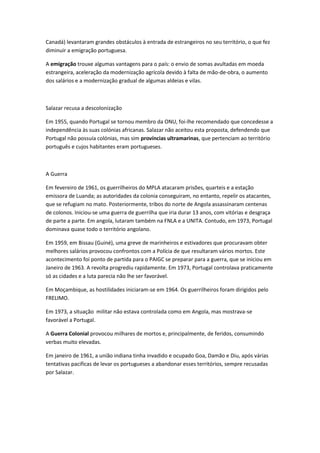 Canadá) levantaram grandes obstáculos à entrada de estrangeiros no seu território, o que fez
diminuir a emigração portuguesa.
A emigração trouxe algumas vantagens para o país: o envio de somas avultadas em moeda
estrangeira, aceleração da modernização agrícola devido à falta de mão-de-obra, o aumento
dos salários e a modernização gradual de algumas aldeias e vilas.
Salazar recusa a descolonização
Em 1955, quando Portugal se tornou membro da ONU, foi-lhe recomendado que concedesse a
independência às suas colónias africanas. Salazar não aceitou esta proposta, defendendo que
Portugal não possuía colónias, mas sim províncias ultramarinas, que pertenciam ao território
português e cujos habitantes eram portugueses.
A Guerra
Em fevereiro de 1961, os guerrilheiros do MPLA atacaram prisões, quarteis e a estação
emissora de Luanda; as autoridades da colonia conseguiram, no entanto, repelir os atacantes,
que se refugiam no mato. Posteriormente, tribos do norte de Angola assassinaram centenas
de colonos. Iniciou-se uma guerra de guerrilha que iria durar 13 anos, com vitórias e desgraça
de parte a parte. Em angola, lutaram também na FNLA e a UNITA. Contudo, em 1973, Portugal
dominava quase todo o território angolano.
Em 1959, em Bissau (Guiné), uma greve de marinheiros e estivadores que procuravam obter
melhores salários provocou confrontos com a Polícia de que resultaram vários mortos. Este
acontecimento foi ponto de partida para o PAIGC se preparar para a guerra, que se iniciou em
Janeiro de 1963. A revolta progrediu rapidamente. Em 1973, Portugal controlava praticamente
só as cidades e a luta parecia não lhe ser favorável.
Em Moçambique, as hostilidades iniciaram-se em 1964. Os guerrilheiros foram dirigidos pelo
FRELIMO.
Em 1973, a situação militar não estava controlada como em Angola, mas mostrava-se
favorável a Portugal.
A Guerra Colonial provocou milhares de mortos e, principalmente, de feridos, consumindo
verbas muito elevadas.
Em janeiro de 1961, a união indiana tinha invadido e ocupado Goa, Damão e Diu, após várias
tentativas pacificas de levar os portugueses a abandonar esses territórios, sempre recusadas
por Salazar.
 