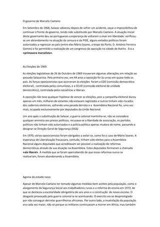 O governo de Marcelo Caetano
Em Setembro de 1968, Salazar adoeceu depois de sofrer um acidente, oque o impossibilitou de
continuar à frente do governo, tendo sido substituído por Marcelo Caetano. A atuação inicial
deste governante deu ao portugueses a esperança de voltarem a viver em liberdade: verificou-
se um abrandamento na atuação da censura e da PIDE, alguns exilados políticos foram
autorizados a regressar ao país (entre eles Mário Soares, o bispo do Porto, D. António Ferreira
Gomes) e foi permitida a realização de um congresso da oposição na cidade de Aveiro. Era a
«primavera marcelista».
As Eleições de 1969
As eleições legislativas de 26 de Outubro de 1969 trouxeram algumas alterações em relação ao
passado Salazarista. Pela primeira vez, em 44 anos a oposição foi às urnas em quase todo os
país. As forças oposicionistas que ocorreram às eleições foram a CDE (comissão democrática
eleitoral) , controlada pelos comunistas, e a CEUD (comissão eleitoral de unidade
democrático), controlada pelos socialistas e liberais.
A oposição não teve qualquer hipótese de vencer as eleições, pois a campanha eleitoral durou
apenas um mês, milhares de votantes não estavam registados e outros tinham sido riscados
dos cadernos eleitorais, sofrendo uma pesada derrota e a Assembleia Nacional foi, uma vez
mais, ocupada exclusivamente por deputados da União Nacional.
Um ano após a substituição de Salazar, a guerra colonial mantinha-se, não se concedera
qualquer amnistia aos presos políticos, recusava-se a liberdade de associação, os partidos
políticos não tinham sido autorizados e a polícia política apenas mudara de nome, passando a
designar-se Direção-Geral de Segurança (DGS)
Em 1970, vários oposicionistas foram obrigados a exilar-se, como foi o caso de Mário Soares. A
esperança de Liberalização fracassara, contudo, tinham sido eleitos para a Assembleia
Nacional alguns deputados que acreditavam ser possível a realização de reformas
democráticas através da sua atuação na Assembleia. Estes deputados formaram a chamada
«ala liberal». À medida que se foram apercebendo de que essas reformas nunca se
realizariam, foram abandonando a Assembleia.
Agonia do estado novo
Apesar de Marcelo Caetano ter tomado algumas medidas bem aceites pela população, como o
alargamento da Segurança Social aos trabalhadores rurais e a reforma do ensino em 1973, de
que se destacou a escolaridade obrigatória de seis anos e a construção de novas escolas. O
desgaste provocado pela guerra colonial ia-se acentuando. O exercito via-se desprestigiado
por não conseguir derrotar guerrilheiros africanos. Por outro lado, a insatisfação da população
era cada vez maior, não só porque os militares continuavam a morrer em Africa, mas também
 
