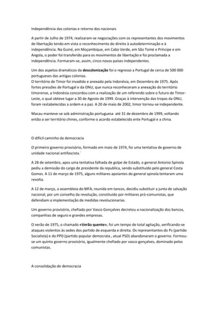 Independência das colonias e retorno dos nacionais
A partir de Julho de 1974, realizaram-se negociações com os representantes dos movimentos
de libertação tendo em vista o reconhecimento do direito à autodeterminação e à
independência. Na Guiné, em Moçambique, em Cabo Verde, em São Tomé e Príncipe e em
Angola, o poder foi transferido para os movimentos de libertação e foi proclamada a
independência. Formaram-se, assim, cinco novos países independentes.
Um dos aspetos dramáticos da descolonização foi o regresso a Portugal de cerca de 500 000
portugueses das antigas colonias.
O território de Timor foi invadido e anexado pela Indonésia, em Dezembro de 1975. Após
fortes pressões de Portugal e da ONU, que nunca reconheceram a anexação do território
timorense, a Indonésia concordou com a realização de um referendo sobre o futuro de Timor-
Leste, o qual obteve lugar a 30 de Agosto de 1999. Graças à intervenção das tropas da ONU,
foram restabelecidas a ordem e a paz. A 20 de maio de 2002, timor tornou-se independente.
Macau manteve-se sob administração portuguesa até 31 de dezembro de 1999, voltando
então a ser território chines, conforme o acordo estabelecido ente Portugal e a china.
O difícil caminho da democracia
O primeiro governo provisório, formado em maio de 1974, foi uma tentativa de governo de
unidade nacional antifascista.´
A 28 de setembro, apos uma tentativa falhada de golpe de Estado, o general Antonio Spinola
pediu a demissão do cargo de presidente da republica, sendo substituído pelo general Costa
Gomes. A 11 de março de 1975, alguns militares apoiantes do general spinola tentaram uma
revolta.
A 12 de março, a assembleia do MFA, reunida em tancos, decidiu substituir a junta de salvação
nacional, por um conselho da revolução, constituído por militares pró-comunistas, que
defendiam a implementação de medidas revolucionarias.
Um governo provisório, chefiado por Vasco Gonçalves decretou a nacionalização dos bancos,
companhias de seguro e grandes empresas.
O verão de 1975, o chamado «Verão quente», foi um tempo de total agitação, verificando-se
ataques violentos às sedes dos partido de esquerda e direita. Os representantes do Ps (partido
Socialista) e do PPD (partido popular democrata , atual PSD) abandonaram o governo. Formou-
se um quinto governo provisório, igualmente chefiado por vasco gonçalves, dominado pelos
comunistas.
A consolidação de democracia
 