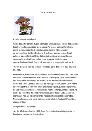 Teste de História
A Independência do Brasil
Antes de partir para Portugal, Dom João VI esvaziou os cofres do Banco do
Brasil, levando quasetodo o ouro para Portugale deixou Dom Pedro
como príncipe regente. Os portugueses, porém, não gostaram
da permanência de Dom Pedro no Brasil, pois queriam que o Brasil
voltasseà posição de colônia. Os brasileiros elaboraram, então, um
documento, assinado por milhares de pessoas, pedindo a sua
permanência no Brasil. Dom Pedro se mostrou favorávelà solicitação:
- Como é para o bem de todos e felicidade geral da nação, diga ao povo
que fico.
Esta declaração de DomPedro foi feita no dia 09 de janeiro de 1822, data
que ficou conhecida como o Dia do Fico. Dias depois, Dom Pedro formou
seu ministério, nomeando para ministro do Reino José Bonifácio de
Andrada e Silva. Como as ameaças de Portugalcontinuaram, Dom Pedro
que fora controlar conflitos entre brasileiros e portugueses na província
de São Paulo, anunciou, às margens do riacho Ipiranga, em São Paulo, no
dia 07 de setembro de 1822: “Brasileiros, as cortes deLisboa, querem
escravizar-nos. Dehojeem diante, nossas relações estão quebradas.
Nenhum laço nos une mais, estamos separados dePortugal. Puxando a
espada gritou:
Independência ou morte!
No dia 12 de outubro de 1822, Dom Pedro foiaclamado imperador do
Brasil com o nome de Dom Pedro I.
 