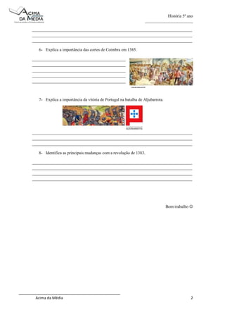 História 5º ano
_______________________
_____________________________________________________________________________
_____________________________________________________________________________
_____________________________________________________________________________
6- Explica a importância das cortes de Coimbra em 1385.
_____________________________________________
_____________________________________________
_____________________________________________
_____________________________________________
_____________________________________________

7- Explica a importância da vitória de Portugal na batalha de Aljubarrota.

_____________________________________________________________________________
_____________________________________________________________________________
_____________________________________________________________________________
8- Identifica as principais mudanças com a revolução de 1383.
_____________________________________________________________________________
_____________________________________________________________________________
_____________________________________________________________________________
_____________________________________________________________________________

Bom trabalho 

_________________________________________________
Acima da Média

2

 