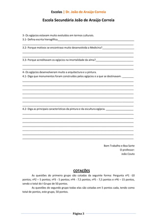 Escolas | Dr. João de Araújo Correia

                Escola Secundária João de Araújo Correia


3- Os egípcios estavam muito evoluídos em termos culturais.
3.1- Defina escrita hieroglífica_____________________________________________________
_____________________________________________________________________________
3.2- Porque motivos se encontrava muito desenvolvida a Medicina?______________________
_____________________________________________________________________________
_____________________________________________________________________________
3.3- Porque acreditavam os egípcios na imortalidade da alma?__________________________
_____________________________________________________________________________
_____________________________________________________________________________
4- Os egípcios desenvolveram muito a arquitectura e a pintura.
4.1- Diga que monumentos foram construídos pelos egípcios e a que se destinavam. ________
_____________________________________________________________________________
_____________________________________________________________________________
_____________________________________________________________________________
_____________________________________________________________________________
_____________________________________________________________________________
_____________________________________________________________________________
_____________________________________________________________________________
4.2- Diga as principais características da pintura e da escultura egípcia. ___________________
_____________________________________________________________________________
_____________________________________________________________________________
_____________________________________________________________________________
_____________________________________________________________________________
_____________________________________________________________________________
_____________________________________________________________________________
_____________________________________________________________________________

                                                                    Bom Trabalho e Boa Sorte
                                                                                O professor:
                                                                                 João Couto




                                          COTAÇÕES
        As questões do primeiro grupo são cotadas da seguinte forma: Pergunta nº1 -10
pontos; nº2 – 5 pontos; nº3 - 5 pontos; nº4 - 7,5 pontos; nº5 - 7,5 pontos e nº6 – 15 pontos,
sendo o total do I Grupo de 50 pontos.
        As questões do segundo grupo todas elas são cotadas em 5 pontos cada, tendo como
total de pontos, este grupo, 50 pontos.




                                          Página 3
 