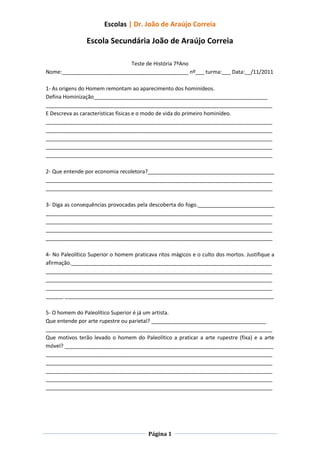 Escolas | Dr. João de Araújo Correia

                Escola Secundária João de Araújo Correia

                             Teste de História 7ºAno
Nome:___________________________________________ nº___ turma:___ Data:__/11/2011

1- As origens do Homem remontam ao aparecimento dos hominídeos.
Defina Hominização___________________________________________________________
_____________________________________________________________________________
E Descreva as características físicas e o modo de vida do primeiro hominídeo.
_____________________________________________________________________________
_____________________________________________________________________________
_____________________________________________________________________________
_____________________________________________________________________________
_____________________________________________________________________________

2- Que entende por economia recoletora?___________________________________________
_____________________________________________________________________________
_____________________________________________________________________________

3- Diga as consequências provocadas pela descoberta do fogo.__________________________
_____________________________________________________________________________
_____________________________________________________________________________
_____________________________________________________________________________
_____________________________________________________________________________

4- No Paleolítico Superior o homem praticava ritos mágicos e o culto dos mortos. Justifique a
afirmação.____________________________________________________________________
_____________________________________________________________________________
_____________________________________________________________________________
_____________________________________________________________________________
______ _______________________________________________________________________

5- O homem do Paleolítico Superior é já um artista.
Que entende por arte rupestre ou parietal? _______________________________________
_____________________________________________________________________________
Que motivos terão levado o homem do Paleolítico a praticar a arte rupestre (fixa) e a arte
móvel? _______________________________________________________________________
_____________________________________________________________________________
_____________________________________________________________________________
_____________________________________________________________________________
_____________________________________________________________________________
_____________________________________________________________________________




                                         Página 1
 