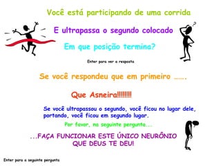 Você está participando de uma corrida E ultrapassa o segundo colocado Em que posição termina? Enter para ver a resposta Se você respondeu que em primeiro ……. Que Asneira!!!!!!!! Se você ultrapassou o segundo, você ficou no lugar dele,  portando, você ficou em segundo lugar. Por favor, na seguinte pergunta... ...FAÇA FUNCIONAR ESTE ÚNICO NEURÔNIO QUE DEUS TE DEU! Enter para a seguinte pergunta 