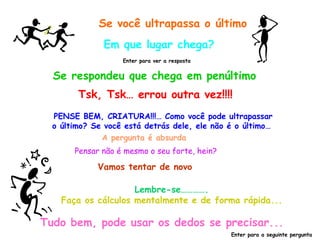 Se você ultrapassa o último Em que lugar chega? Se respondeu que chega em penúltimo Enter para ver a resposta Tsk, Tsk… errou outra vez!!!! PENSE BEM, CRIATURA!!!… Como você pode ultrapassar o último? Se você está detrás dele, ele não é o último…  Pensar não é mesmo o seu forte, hein? A pergunta é absurda Vamos tentar de novo Lembre-se…………. Faça os cálculos mentalmente e de forma rápida... Tudo bem, pode usar os dedos se precisar... Enter para a seguinte pergunta 