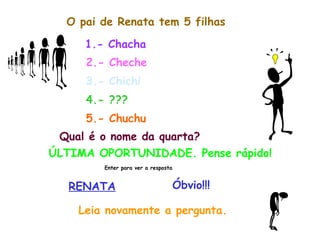 O pai de Renata tem 5 filhas 1.- Chacha 2.- Cheche 3.- Chichi 4.- ??? 5.- Chuchu Qual é o nome da quarta? ÚLTIMA OPORTUNIDADE. Pense rápido! Enter para ver a resposta RENATA Óbvio!!! Leia novamente a pergunta. 