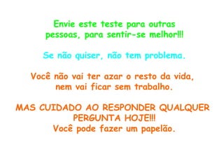 Envie este teste para outras pessoas, para sentir-se melhor!!! Se não quiser, não tem problema. Você não vai ter azar o resto da vida,  nem vai ficar sem trabalho. MAS CUIDADO AO RESPONDER QUALQUER  PERGUNTA HOJE!!! Você pode fazer um papelão. 