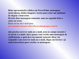 Belas apresentações (slides) em PowerPoint, mensagens motivadoras, lindas imagens e textos para criar um ambiente de alegria e bem-estar. Receba duas mensagens semanais, uma na segunda-feira e outra na sexta. Basta enviar um e-mail para:  [email_address]   não precisa escrever nada no e-mail, nem no campo assunto é só enviar o e-mail e daí a pouco você recebe uma mensagem de confirmação, a qual deve novamente somente clicar em responder sem escrever nada no e-mail, clique em Enviar e já estará inscrito(a) para receber as mensagens.  