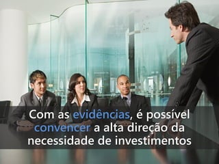 Com as evidências, é possível
convencer a alta direção da
necessidade de investimentos

 