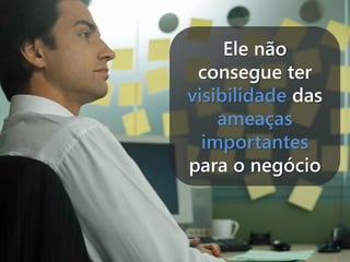 Ele não
consegue ter
visibilidade das
ameaças
importantes
para o negócio

 