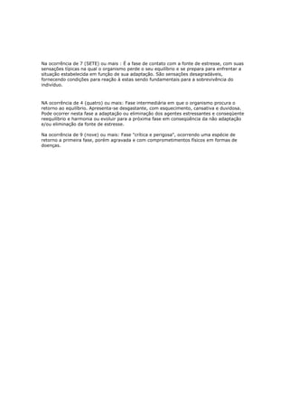 Na ocorrência de 7 (SETE) ou mais : É a fase de contato com a fonte de estresse, com suas
sensações típicas na qual o organismo perde o seu equilíbrio e se prepara para enfrentar a
situação estabelecida em função de sua adaptação. São sensações desagradáveis,
fornecendo condições para reação à estas sendo fundamentais para a sobrevivência do
indivíduo.
NA ocorrência de 4 (quatro) ou mais: Fase intermediária em que o organismo procura o
retorno ao equilíbrio. Apresenta-se desgastante, com esquecimento, cansativa e duvidosa.
Pode ocorrer nesta fase a adaptação ou eliminação dos agentes estressantes e conseqüente
reequilíbrio e harmonia ou evoluir para a próxima fase em conseqüência da não adaptação
e/ou eliminação da fonte de estresse.
Na ocorrência de 9 (nove) ou mais: Fase "crítica e perigosa", ocorrendo uma espécie de
retorno a primeira fase, porém agravada e com comprometimentos físicos em formas de
doenças.
 