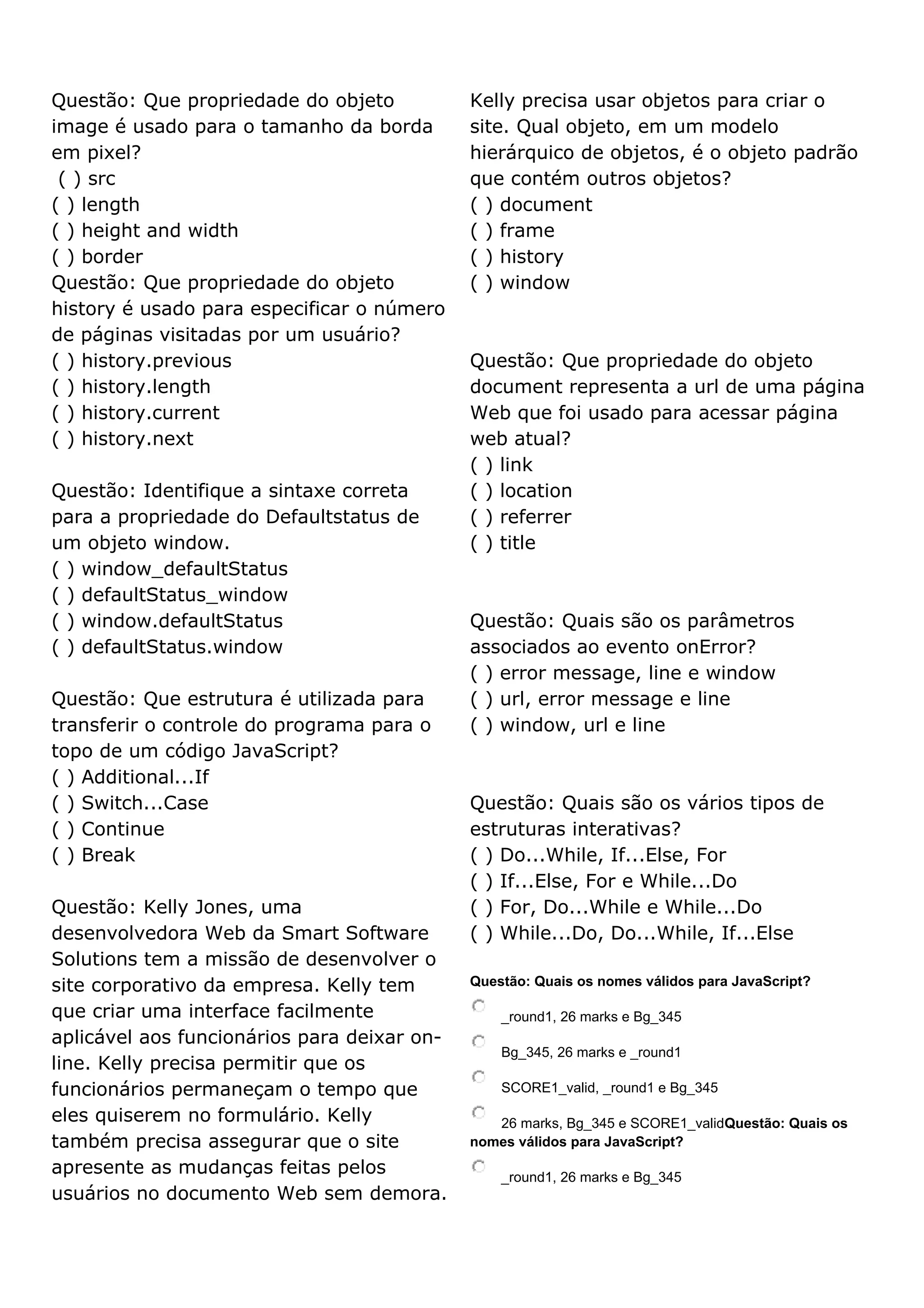 Questão: Que propriedade do objeto image é usado para o tamanho da borda em pixel? ( ) src ( ) length ( ) height and width ( ) border Questão: Que propriedade do objeto history é usado para especificar o número de páginas visitadas por um usuário? ( ) history.previous ( ) history.length ( ) history.current ( ) history.next Questão: Identifique a sintaxe correta para a propriedade do Defaultstatus de um objeto window. ( ) window_defaultStatus ( ) defaultStatus_window ( ) window.defaultStatus ( ) defaultStatus.window Questão: Que estrutura é utilizada para transferir o controle do programa para o topo de um código JavaScript? ( ) Additional...If ( ) Switch...Case ( ) Continue ( ) Break Questão: Kelly Jones, uma desenvolvedora Web da Smart Software Solutions tem a missão de desenvolver o site corporativo da empresa. Kelly tem que criar uma interface facilmente aplicável aos funcionários para deixar on- line. Kelly precisa permitir que os funcionários permaneçam o tempo que eles quiserem no formulário. Kelly também precisa assegurar que o site apresente as mudanças feitas pelos usuários no documento Web sem demora. Kelly precisa usar objetos para criar o site. Qual objeto, em um modelo hierárquico de objetos, é o objeto padrão que contém outros objetos? ( ) document ( ) frame ( ) history ( ) window Questão: Que propriedade do objeto document representa a url de uma página Web que foi usado para acessar página web atual? ( ) link ( ) location ( ) referrer ( ) title Questão: Quais são os parâmetros associados ao evento onError? ( ) error message, line e window ( ) url, error message e line ( ) window, url e line Questão: Quais são os vários tipos de estruturas interativas? ( ) Do...While, If...Else, For ( ) If...Else, For e While...Do ( ) For, Do...While e While...Do ( ) While...Do, Do...While, If...Else Questão: Quais os nomes válidos para JavaScript? _round1, 26 marks e Bg_345 Bg_345, 26 marks e _round1 SCORE1_valid, _round1 e Bg_345 26 marks, Bg_345 e SCORE1_validQuestão: Quais os nomes válidos para JavaScript? _round1, 26 marks e Bg_345 