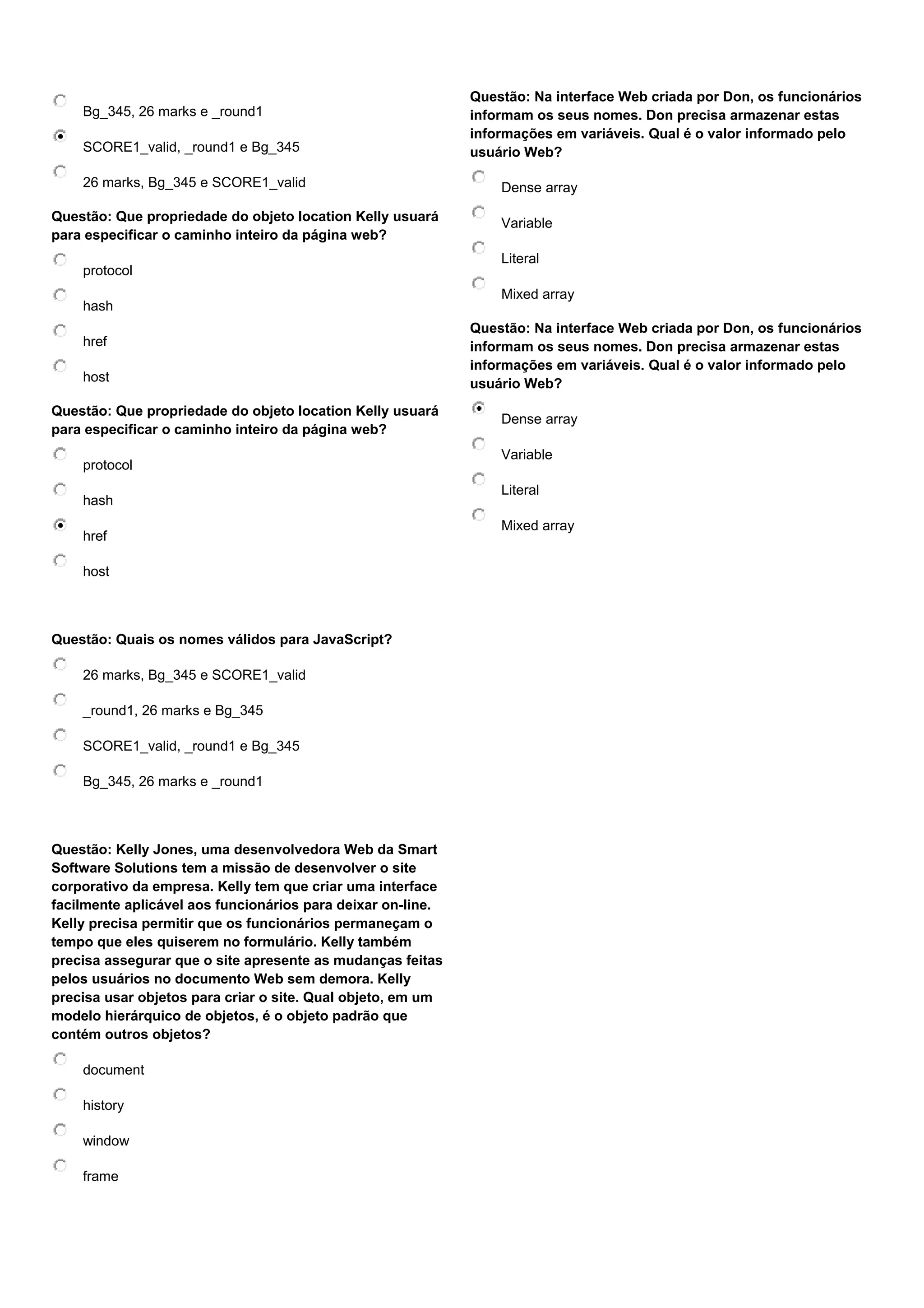 Bg_345, 26 marks e _round1 SCORE1_valid, _round1 e Bg_345 26 marks, Bg_345 e SCORE1_valid Questão: Que propriedade do objeto location Kelly usuará para especificar o caminho inteiro da página web? protocol hash href host Questão: Que propriedade do objeto location Kelly usuará para especificar o caminho inteiro da página web? protocol hash href host Questão: Quais os nomes válidos para JavaScript? 26 marks, Bg_345 e SCORE1_valid _round1, 26 marks e Bg_345 SCORE1_valid, _round1 e Bg_345 Bg_345, 26 marks e _round1 Questão: Kelly Jones, uma desenvolvedora Web da Smart Software Solutions tem a missão de desenvolver o site corporativo da empresa. Kelly tem que criar uma interface facilmente aplicável aos funcionários para deixar on-line. Kelly precisa permitir que os funcionários permaneçam o tempo que eles quiserem no formulário. Kelly também precisa assegurar que o site apresente as mudanças feitas pelos usuários no documento Web sem demora. Kelly precisa usar objetos para criar o site. Qual objeto, em um modelo hierárquico de objetos, é o objeto padrão que contém outros objetos? document history window frame Questão: Na interface Web criada por Don, os funcionários informam os seus nomes. Don precisa armazenar estas informações em variáveis. Qual é o valor informado pelo usuário Web? Dense array Variable Literal Mixed array Questão: Na interface Web criada por Don, os funcionários informam os seus nomes. Don precisa armazenar estas informações em variáveis. Qual é o valor informado pelo usuário Web? Dense array Variable Literal Mixed array 