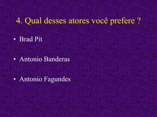 4. Qual desses atores você prefere ?
• Brad Pit
• Antonio Banderas
• Antonio Fagundes
 