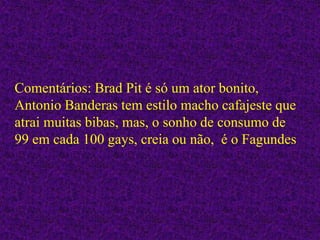 Comentários: Brad Pit é só um ator bonito,
Antonio Banderas tem estilo macho cafajeste que
atrai muitas bibas, mas, o sonho de consumo de
99 em cada 100 gays, creia ou não, é o Fagundes
 