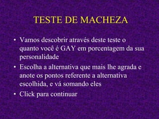 TESTE DE MACHEZA
• Vamos descobrir através deste teste o
quanto você é GAY em porcentagem da sua
personalidade
• Escolha a alternativa que mais lhe agrada e
anote os pontos referente a alternativa
escolhida, e vá somando eles
• Click para continuar
 