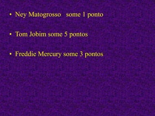• Ney Matogrosso some 1 ponto
• Tom Jobim some 5 pontos
• Freddie Mercury some 3 pontos
 