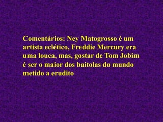 Comentários: Ney Matogrosso é um
artista eclético, Freddie Mercury era
uma louca, mas, gostar de Tom Jobim
é ser o maior dos baitolas do mundo
metido a erudito
 