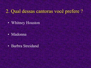 2. Qual dessas cantoras você prefere ?
• Whitney Houston
• Madonna
• Barbra Streidand
 