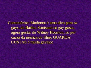 Comentários: Madonna é uma diva para os
gays, da Barbra Streisand só gay gosta,
agora gostar de Witney Houston, só por
causa da música do filme GUARDA
COSTAS é muita gayzice
 