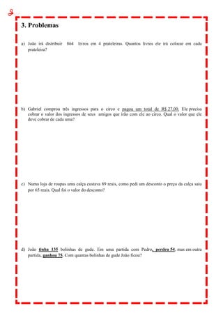 3. Problemas
a) João irá distribuir 864 livros em 4 prateleiras. Quantos livros ele irá colocar em cada
prateleira?
b) Gabriel comprou três ingressos para o circo e pagou um total de R$ 27,00. Ele precisa
cobrar o valor dos ingressos de seus amigos que irão com ele ao circo. Qual o valor que ele
deve cobrar de cada uma?
c) Numa loja de roupas uma calça custava 89 reais, como pedi um desconto o preço da calça saiu
por 65 reais. Qual foi o valor do desconto?
d) João tinha 135 bolinhas de gude. Em uma partida com Pedro, perdeu 54, mas em outra
partida, ganhou 75. Com quantas bolinhas de gude João ficou?
 