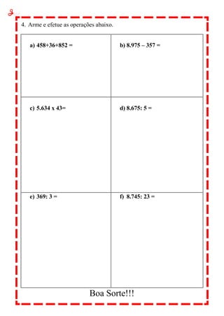 4. Arme e efetue as operações abaixo.
a) 458+36+852 = b) 8.975 – 357 =
c) 5.634 x 43= d) 8.675: 5 =
e) 369: 3 = f) 8.745: 23 =
Boa Sorte!!!
 