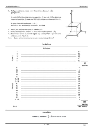 Teste de Matemática A Teste Global
10.º Ano
9. Na figura está representado, num referencial o.n. 𝑂𝑥𝑦𝑧, um cubo
[𝑂𝑃𝑄𝑅𝑆𝑇𝑈𝑉].
A aresta[𝑂𝑃]está contida no semieixo positivo 𝑂𝑥,a aresta [𝑂𝑅] está contida
no semieixo positivo 𝑂𝑦 e a aresta [𝑂𝑆] está contida no semieixo positico 𝑂𝑧.
O ponto 𝑈 tem de coordenadas (2; 2; 2).
No eixo 𝑂𝑧 está representado um ponto 𝐴, de cota 4.
9.1. Defina, por meio de uma condição,a aresta [UQ].
9.2. Averigue se o ponto 𝑇 pertence ao plano mediador do segmento [𝐴𝑉].
9.3. Determina o volume da pirâmide regular cuja baseé [𝑂𝑃𝑄𝑅] e que tem como
vértice, o ponto 𝑍 (1; 1; 4).
9.3.1. Qual a razão entre o volume do cubo e o volume da pirâmide?
Fim da Prova
Cotações
GrupoI
1 ………………………………………………………………………………………………………………… 10
2 ………………………………………………………………………………………………………………… 10
3 ………………………………………………………………………………………………………………… 10
4 ………………………………………………………………………………………………………………… 10
5 ………………………………………………………………………………………………………………… 10
50
pontos
GrupoII
6.1 ………………………………………………………………………………………………………………… 5
6.2 ………………………………………………………………………………………………………………… 5
6.3 ………………………………………………………………………………………………………………… 10
6.4 ………………………………………………………………………………………………………………… 10
7.1 ………………………………………………………………………………………………………………… 14
7.2.1 ………………………………………………………………………………………………………………… 10
7.2.2 ………………………………………………………………………………………………………………… 10
8.1 ………………………………………………………………………………………………………………… 14
8.2 ………………………………………………………………………………………………………………… 14
8.3 ………………………………………………………………………………………………………………… 10
8.4 ………………………………………………………………………………………………………………… 10
9.1 ………………………………………………………………………………………………………………… 10
9.2 ………………………………………………………………………………………………………………… 15
9.3 ………………………………………………………………………………………………………………… 8
9.3.1 ………………………………………………………………………………………………………………… 5
150
pontos
Total 200 pontos
Formulário
3/3
 
