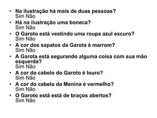 • Na ilustração há mais de duas pessoas?
  Sim Não
• Há na ilustração uma boneca?
  Sim Não
• O Garoto está vestindo uma roupa azul escuro?
  Sim Não
• A cor dos sapatos da Garota é marrom?
  Sim Não
• A Garota está segurando alguma coisa com sua mão
  esquerda?
  Sim Não
• A cor do cabelo do Garoto é louro?
  Sim Não
• A cor do cabelo da Menina é vermelho?
  Sim Não
• O Garoto está está de braços abertos?
  Sim Não
 