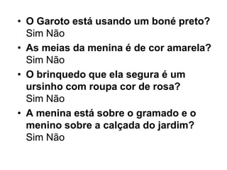 • O Garoto está usando um boné preto?
  Sim Não
• As meias da menina é de cor amarela?
  Sim Não
• O brinquedo que ela segura é um
  ursinho com roupa cor de rosa?
  Sim Não
• A menina está sobre o gramado e o
  menino sobre a calçada do jardim?
  Sim Não
 