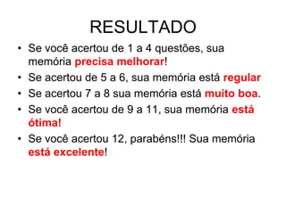 RESULTADO
• Se você acertou de 1 a 4 questões, sua
  memória precisa melhorar!
• Se acertou de 5 a 6, sua memória está regular
• Se acertou 7 a 8 sua memória está muito boa.
• Se você acertou de 9 a 11, sua memória está
  ótima!
• Se você acertou 12, parabéns!!! Sua memória
  está excelente!
 