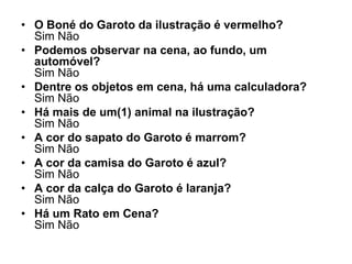 • O Boné do Garoto da ilustração é vermelho?
  Sim Não
• Podemos observar na cena, ao fundo, um
  automóvel?
  Sim Não
• Dentre os objetos em cena, há uma calculadora?
  Sim Não
• Há mais de um(1) animal na ilustração?
  Sim Não
• A cor do sapato do Garoto é marrom?
  Sim Não
• A cor da camisa do Garoto é azul?
  Sim Não
• A cor da calça do Garoto é laranja?
  Sim Não
• Há um Rato em Cena?
  Sim Não
 