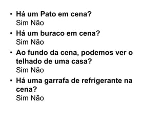 • Há um Pato em cena?
  Sim Não
• Há um buraco em cena?
  Sim Não
• Ao fundo da cena, podemos ver o
  telhado de uma casa?
  Sim Não
• Há uma garrafa de refrigerante na
  cena?
  Sim Não
 