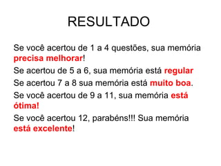RESULTADO
Se você acertou de 1 a 4 questões, sua memória
precisa melhorar!
Se acertou de 5 a 6, sua memória está regular
Se acertou 7 a 8 sua memória está muito boa.
Se você acertou de 9 a 11, sua memória está
ótima!
Se você acertou 12, parabéns!!! Sua memória
está excelente!
 