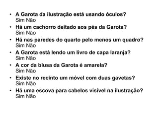 • A Garota da ilustração está usando óculos?
  Sim Não
• Há um cachorro deitado aos pés da Garota?
  Sim Não
• Há nas paredes do quarto pelo menos um quadro?
  Sim Não
• A Garota está lendo um livro de capa laranja?
  Sim Não
• A cor da blusa da Garota é amarela?
  Sim Não
• Existe no recinto um móvel com duas gavetas?
  Sim Não
• Há uma escova para cabelos visível na ilustração?
  Sim Não
 