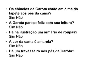 • Os chinelos da Garota estão em cima do
  tapete aos pés da cama?
  Sim Não
• A Garota parece feliz com sua leitura?
  Sim Não
• Há na ilustração um armário de roupas?
  Sim Não
• A cor da cama é amarela?
  Sim Não
• Há um travesseiro aos pés da Garota?
  Sim Não
 
