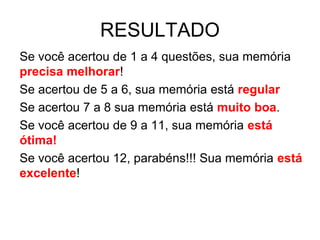 RESULTADO
Se você acertou de 1 a 4 questões, sua memória
precisa melhorar!
Se acertou de 5 a 6, sua memória está regular
Se acertou 7 a 8 sua memória está muito boa.
Se você acertou de 9 a 11, sua memória está
ótima!
Se você acertou 12, parabéns!!! Sua memória está
excelente!
 