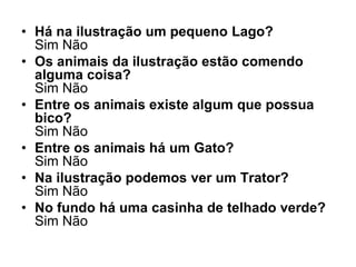 • Há na ilustração um pequeno Lago?
  Sim Não
• Os animais da ilustração estão comendo
  alguma coisa?
  Sim Não
• Entre os animais existe algum que possua
  bico?
  Sim Não
• Entre os animais há um Gato?
  Sim Não
• Na ilustração podemos ver um Trator?
  Sim Não
• No fundo há uma casinha de telhado verde?
  Sim Não
 