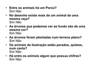 • Entre os animais há um Porco?
  Sim Não
• No desenho existe mais de um animal de uma
  mesma raça?
  Sim Não
• As árvores que podemos ver ao fundo são de uma
  mesma cor?
  Sim Não
• As árvores foram plantadas num terreno plano?
  Sim Não
• Os animais da ilustração estão parados, quietos,
  num canto?
  Sim Não
• Há entre os animais algum que possua chifres?
  Sim Não
 