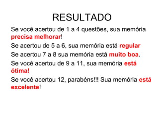 RESULTADO
Se você acertou de 1 a 4 questões, sua memória
precisa melhorar!
Se acertou de 5 a 6, sua memória está regular
Se acertou 7 a 8 sua memória está muito boa.
Se você acertou de 9 a 11, sua memória está
ótima!
Se você acertou 12, parabéns!!! Sua memória está
excelente!
 
