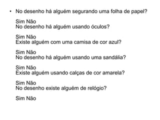 • No desenho há alguém segurando uma folha de papel?
  Sim Não
  No desenho há alguém usando óculos?
  Sim Não
  Existe alguém com uma camisa de cor azul?
  Sim Não
  No desenho há alguém usando uma sandália?
  Sim Não
  Existe alguém usando calças de cor amarela?
  Sim Não
  No desenho existe alguém de relógio?
  Sim Não
 