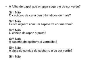 • A folha de papel que o rapaz segura é de cor verde?
  Sim Não
  O cachorro da cena deu três latidos ou mais?
  Sim Não
  Existe alguém com um sapato de cor marrom?
  Sim Não
  O cabelo do rapaz é preto?
  Sim Não
  A casinha do cachorro é vermelha?
  Sim Não
  A tijela de comida do cachorro é de cor verde?
  Sim Não
 