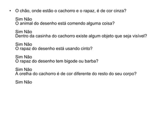 • O chão, onde estão o cachorro e o rapaz, é de cor cinza?
  Sim Não
  O animal do desenho está comendo alguma coisa?
  Sim Não
  Dentro da casinha do cachorro existe algum objeto que seja visível?
  Sim Não
  O rapaz do desenho está usando cinto?
  Sim Não
  O rapaz do desenho tem bigode ou barba?
  Sim Não
  A orelha do cachorro é de cor diferente do resto do seu corpo?
  Sim Não
 