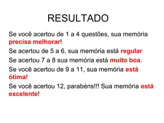 RESULTADO
Se você acertou de 1 a 4 questões, sua memória
precisa melhorar!
Se acertou de 5 a 6, sua memória está regular
Se acertou 7 a 8 sua memória está muito boa.
Se você acertou de 9 a 11, sua memória está
ótima!
Se você acertou 12, parabéns!!! Sua memória está
excelente!
 